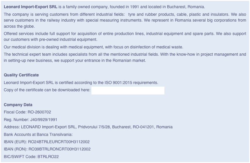 Leonard Import-Export SRL is a family owned company, founded in 1991 and located in Bucharest, Romania.
The company is serving customers from different industrial fields:  tyre and rubber products, cable, plastic and insulators. We also serve customers in the railway industry with special measuring instruments. We represent in Romania several big corporations from across the globe. 
Offered services include full support for acquisition of entire production lines, industrial equipment and spare parts. We also support our customers with pre-owned industrial equipment.
Our medical division is dealing with medical equipment, with focus on disinfection of medical waste. 
The technical expert team includes specialists from all the mentioned industrial fields. With the know-how in project management and in setting-up new business, we support your entrance in the Romanian market.

Quality Certificate
Leonard Import-Export SRL is certified according to the ISO 9001:2015 requirements.  
Copy of the certificate can be downloaded here: Certificat ISO 9001 LIE 26.10.2019.pdf

Company Data
Fiscal Code: RO-2600702
Reg. Number: J40/9929/1991
Address: LEONARD Import-Export SRL, Pridvorului 7/5/28, Bucharest, RO-041201, Romania
Bank Accounts at Banca Transilvania:
IBAN (EUR): RO24BTRLEURCRT00H3112002 
IBAN (RON): RO39BTRLRONCRT00H3112002 
BIC/SWIFT Code: BTRLRO22